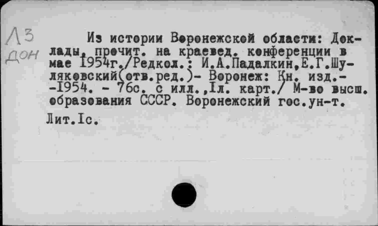 ﻿Дз
ДОЛУ
Из истории Воронежской области: Доклады. прочит, на краевед, конференции в мае 1954г./Редкол.: И.А.Падалкин,Е.Г.Шу-ляковский(отв.ред.)- Воронеж: Кн. изд.--1954. - 7бс. с илл.,1л. карт./ М-во высш, образования СССР. Воронежский гос.ун-т.
Лит.Іс.